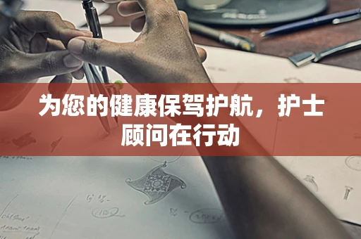 为您的健康保驾护航，护士顾问在行动