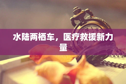 水陆两栖车，医疗救援新力量