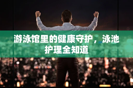 游泳馆里的健康守护，泳池护理全知道