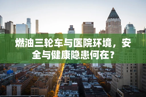 燃油三轮车与医院环境，安全与健康隐患何在？