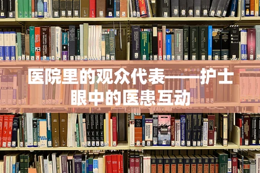 医院里的观众代表——护士眼中的医患互动