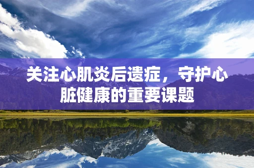 关注心肌炎后遗症，守护心脏健康的重要课题