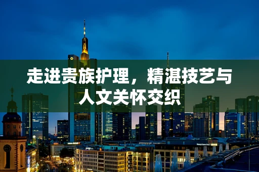 走进贵族护理，精湛技艺与人文关怀交织