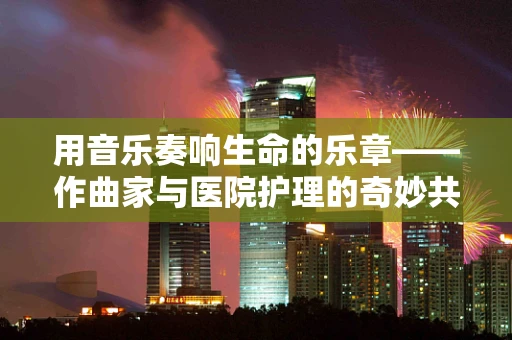 用音乐奏响生命的乐章——作曲家与医院护理的奇妙共鸣