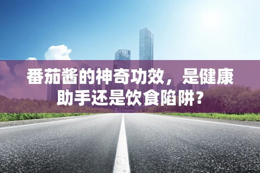 番茄酱的神奇功效，是健康助手还是饮食陷阱？