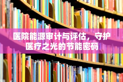 医院能源审计与评估，守护医疗之光的节能密码