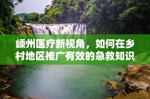 嵊州医疗新视角，如何在乡村地区推广有效的急救知识教育？