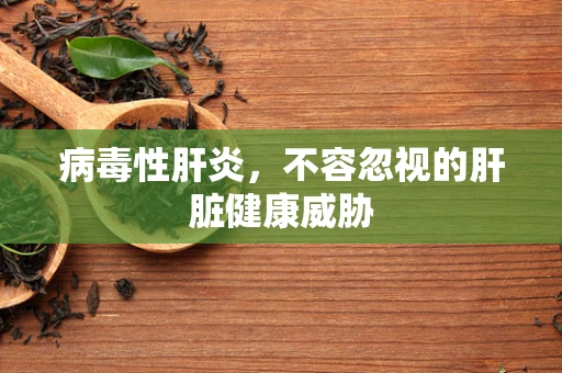 病毒性肝炎，不容忽视的肝脏健康威胁
