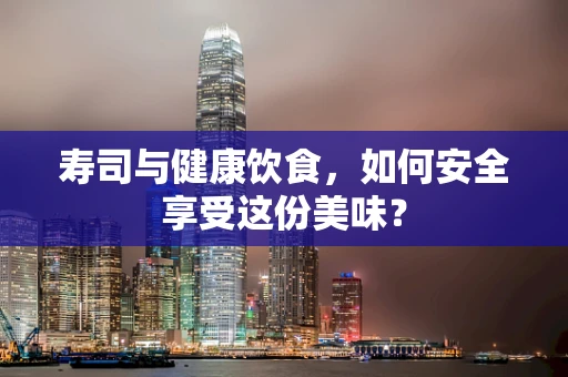 寿司与健康饮食，如何安全享受这份美味？