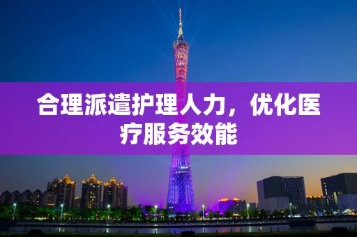 合理派遣护理人力，优化医疗服务效能