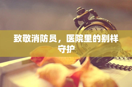 致敬消防员，医院里的别样守护