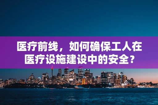 医疗前线，如何确保工人在医疗设施建设中的安全？