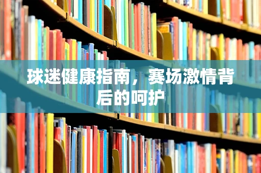 球迷健康指南，赛场激情背后的呵护