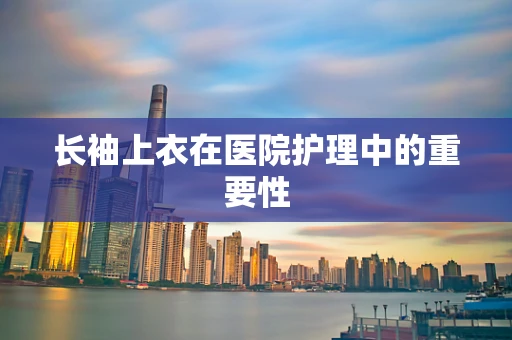 长袖上衣在医院护理中的重要性