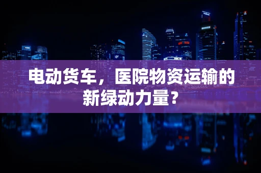 电动货车，医院物资运输的新绿动力量？