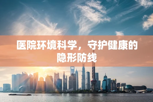 医院环境科学，守护健康的隐形防线