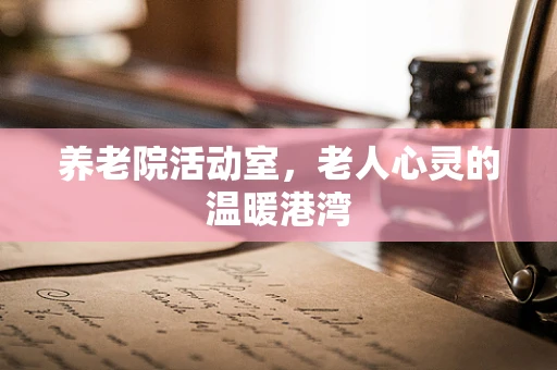 养老院活动室，老人心灵的温暖港湾