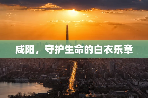 咸阳，守护生命的白衣乐章