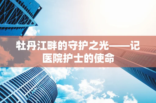 牡丹江畔的守护之光——记医院护士的使命
