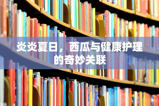 炎炎夏日，西瓜与健康护理的奇妙关联