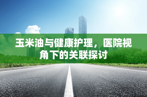 玉米油与健康护理，医院视角下的关联探讨