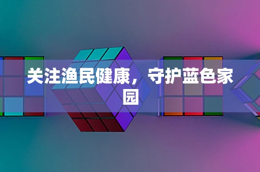 关注渔民健康，守护蓝色家园