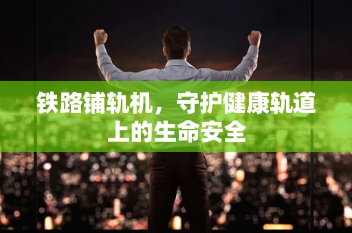 铁路铺轨机，守护健康轨道上的生命安全