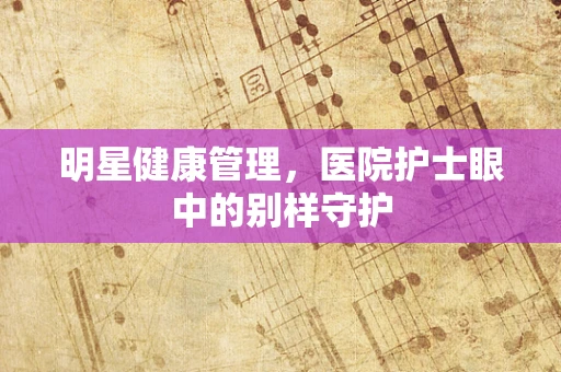 明星健康管理，医院护士眼中的别样守护