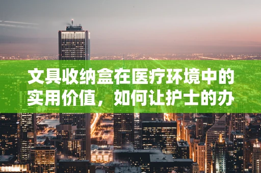 文具收纳盒在医疗环境中的实用价值，如何让护士的办公桌更井然有序？