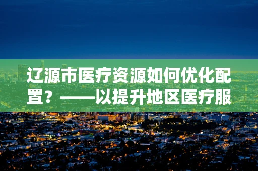 辽源市医疗资源如何优化配置？——以提升地区医疗服务质量为视角