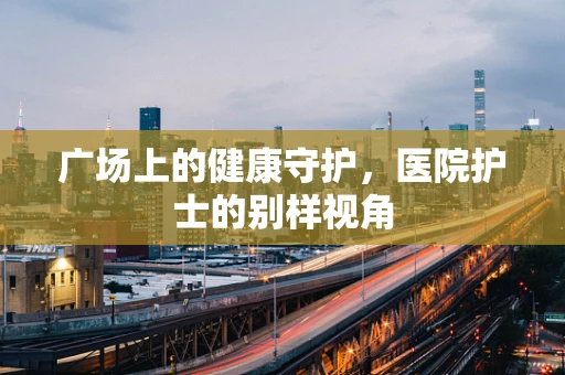 广场上的健康守护，医院护士的别样视角