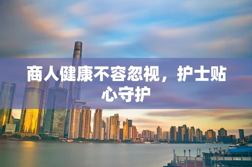 商人健康不容忽视，护士贴心守护