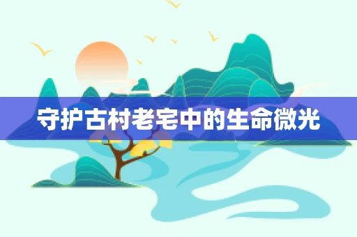 守护古村老宅中的生命微光
