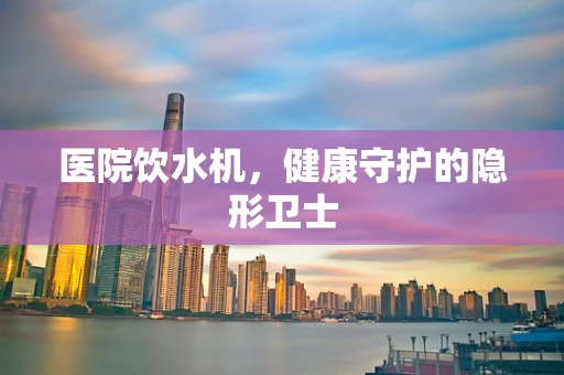 医院饮水机，健康守护的隐形卫士