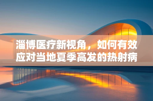 淄博医疗新视角，如何有效应对当地夏季高发的热射病？