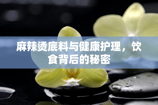 麻辣烫底料与健康护理，饮食背后的秘密