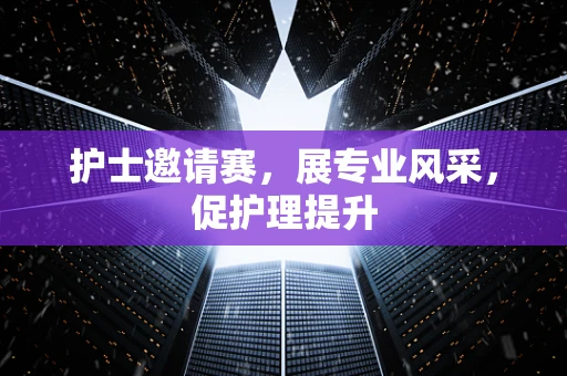 护士邀请赛，展专业风采，促护理提升