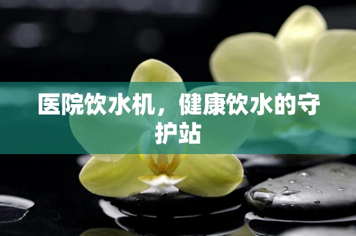 医院饮水机，健康饮水的守护站