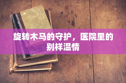 旋转木马的守护，医院里的别样温情