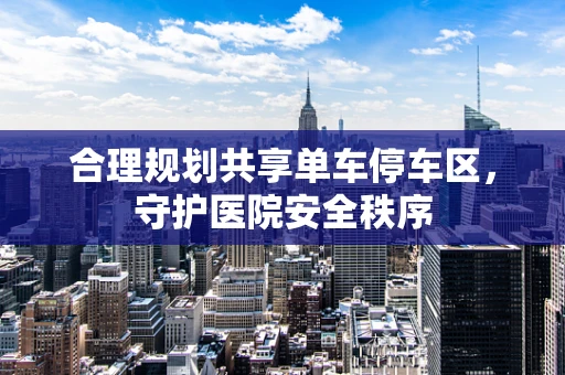 合理规划共享单车停车区，守护医院安全秩序