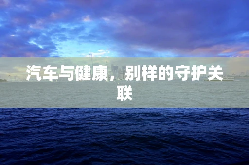 汽车与健康，别样的守护关联