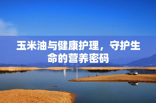 玉米油与健康护理，守护生命的营养密码