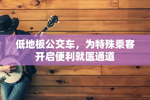 低地板公交车，为特殊乘客开启便利就医通道
