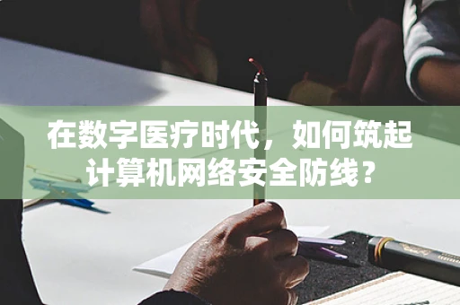 在数字医疗时代，如何筑起计算机网络安全防线？