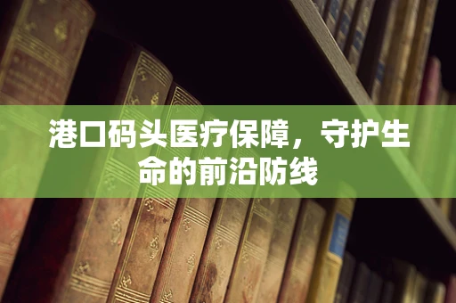 港口码头医疗保障，守护生命的前沿防线