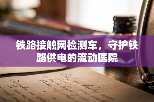 铁路接触网检测车，守护铁路供电的流动医院