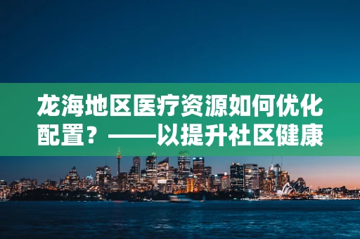 龙海地区医疗资源如何优化配置？——以提升社区健康服务为视角