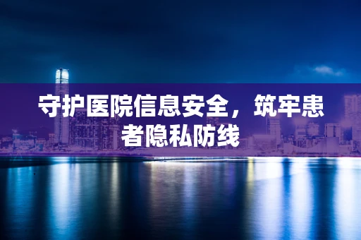 守护医院信息安全，筑牢患者隐私防线