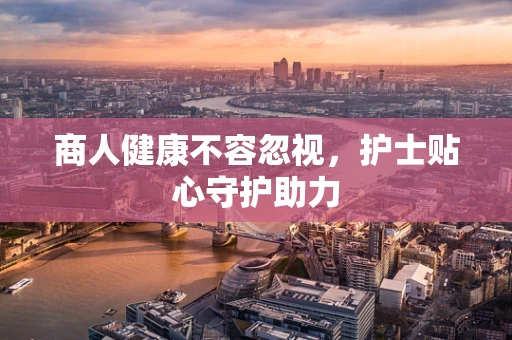 商人健康不容忽视，护士贴心守护助力