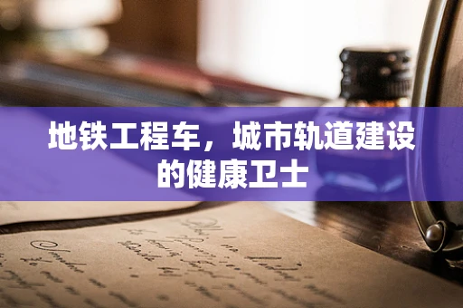 地铁工程车，城市轨道建设的健康卫士